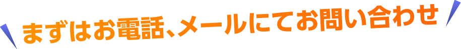 まずはお電話、メールにてお問い合わせ